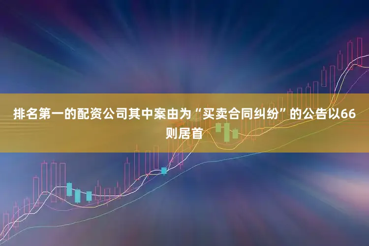 排名第一的配资公司其中案由为“买卖合同纠纷”的公告以66则居首