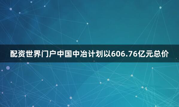 配资世界门户　　中国中冶计划以606.76亿元总价