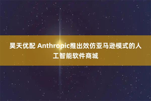 昊天优配 Anthropic推出效仿亚马逊模式的人工智能软件商城