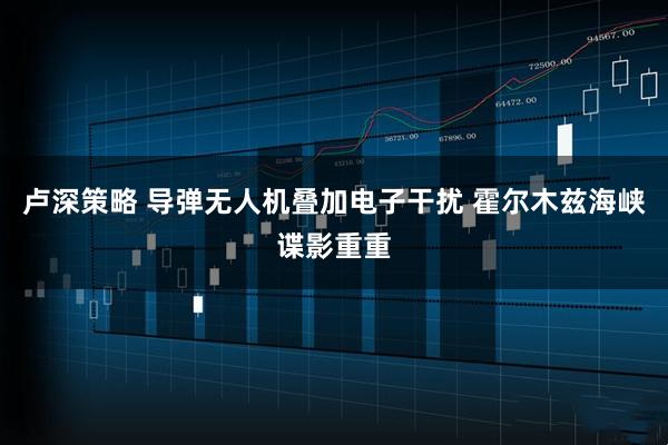 卢深策略 导弹无人机叠加电子干扰 霍尔木兹海峡谍影重重