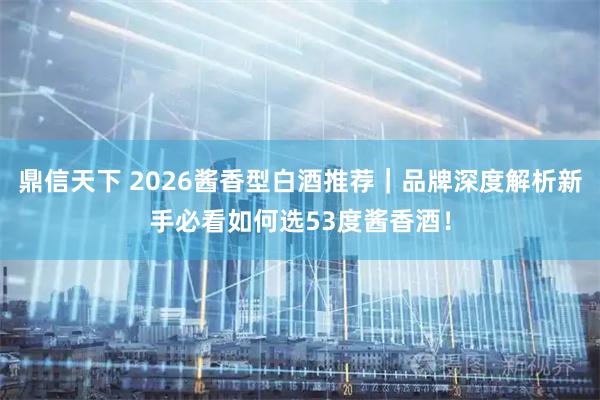 鼎信天下 2026酱香型白酒推荐｜品牌深度解析新手必看如何选53度酱香酒！