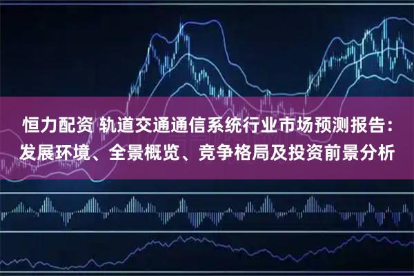 恒力配资 轨道交通通信系统行业市场预测报告：发展环境、全景概览、竞争格局及投资前景分析