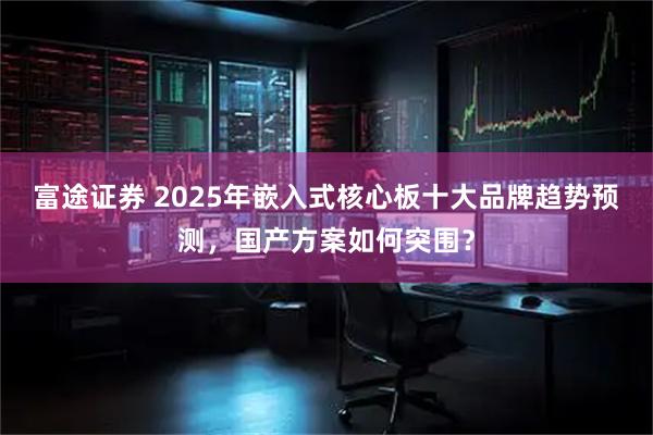 富途证券 2025年嵌入式核心板十大品牌趋势预测，国产方案如何突围？