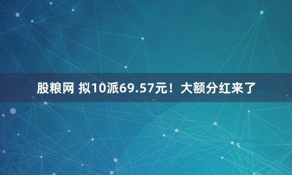 股粮网 拟10派69.57元！大额分红来了