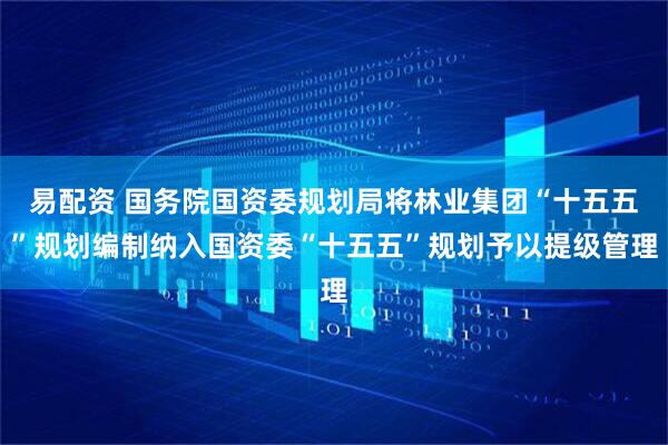 易配资 国务院国资委规划局将林业集团“十五五”规划编制纳入国资委“十五五”规划予以提级管理