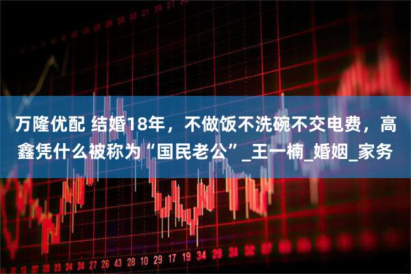 万隆优配 结婚18年，不做饭不洗碗不交电费，高鑫凭什么被称为“国民老公”_王一楠_婚姻_家务
