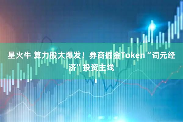 星火牛 算力股大爆发！券商掘金Token“词元经济”投资主线