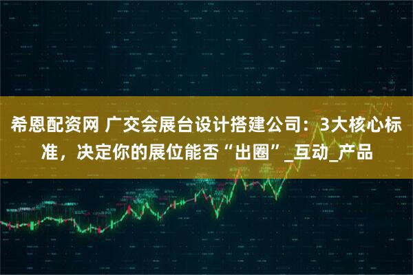 希恩配资网 广交会展台设计搭建公司：3大核心标准，决定你的展位能否“出圈”_互动_产品
