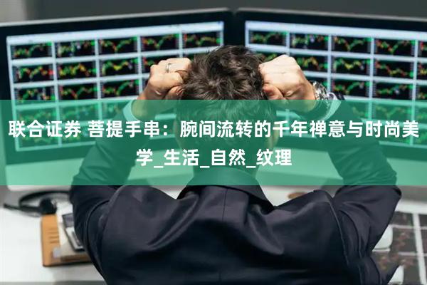 联合证券 菩提手串：腕间流转的千年禅意与时尚美学_生活_自然_纹理
