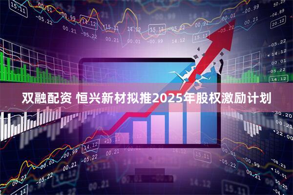双融配资 恒兴新材拟推2025年股权激励计划