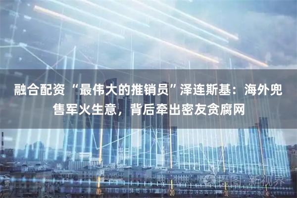 融合配资 “最伟大的推销员”泽连斯基：海外兜售军火生意，背后牵出密友贪腐网