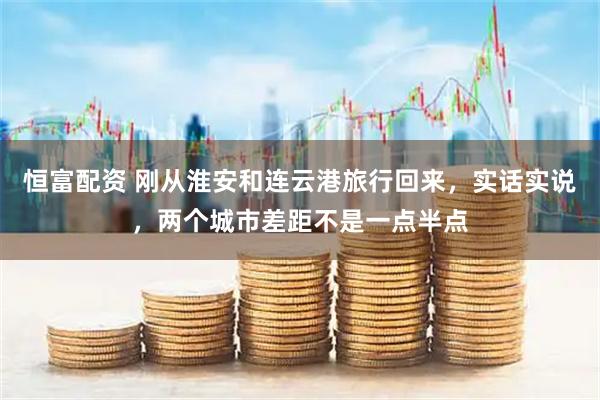 恒富配资 刚从淮安和连云港旅行回来，实话实说，两个城市差距不是一点半点