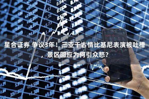 星合证券 争议3年！三亚千古情比基尼表演被吐槽，景区回应为何引众怒？