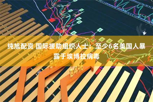 纯旭配资 国际援助组织人士：至少6名美国人暴露于埃博拉病毒