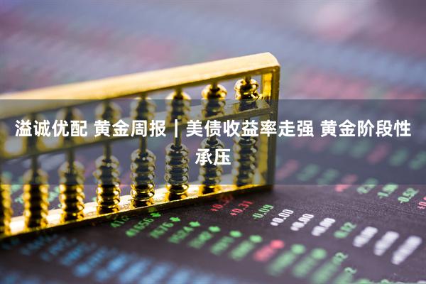 溢诚优配 黄金周报｜美债收益率走强 黄金阶段性承压