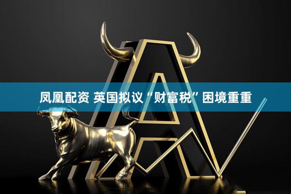 凤凰配资 英国拟议“财富税”困境重重