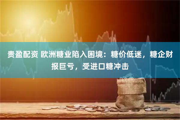 贵盈配资 欧洲糖业陷入困境：糖价低迷，糖企财报巨亏，受进口糖冲击