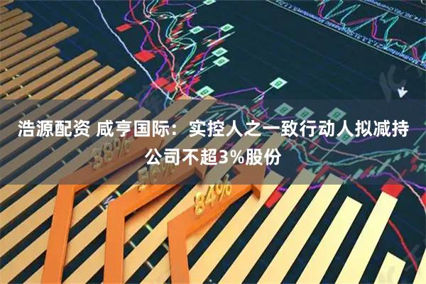 浩源配资 咸亨国际：实控人之一致行动人拟减持公司不超3%股份