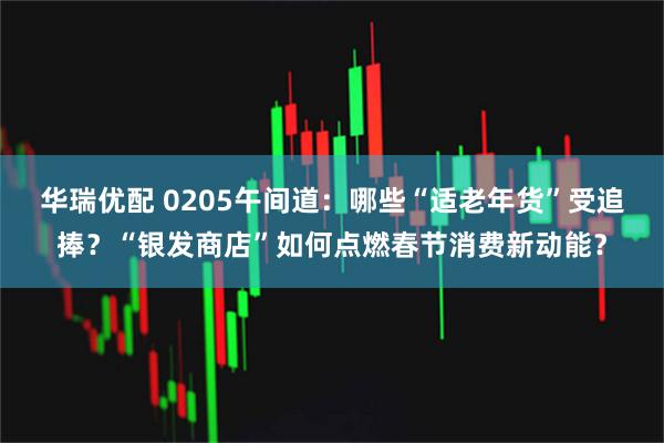 华瑞优配 0205午间道：哪些“适老年货”受追捧？“银发商店”如何点燃春节消费新动能？
