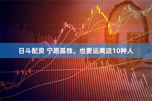 日斗配资 宁愿孤独，也要远离这10种人