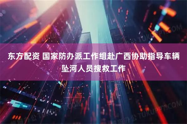 东方配资 国家防办派工作组赴广西协助指导车辆坠河人员搜救工作