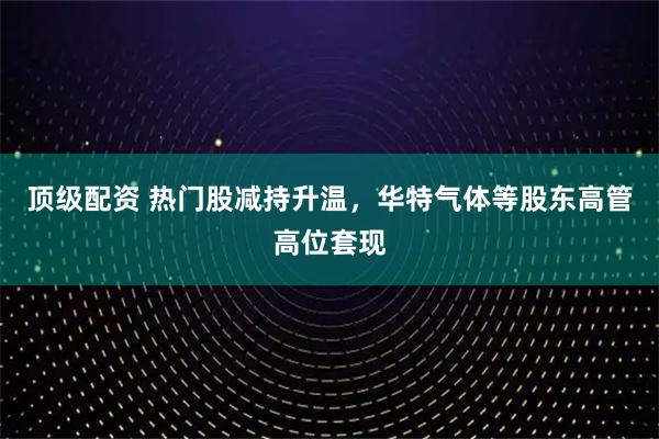 顶级配资 热门股减持升温，华特气体等股东高管高位套现