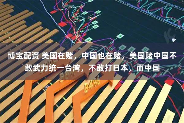 博宝配资 美国在赌，中国也在赌，美国赌中国不敢武力统一台湾，不敢打日本，而中国
