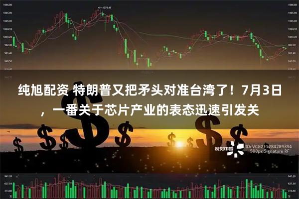 纯旭配资 特朗普又把矛头对准台湾了！7月3日，一番关于芯片产业的表态迅速引发关