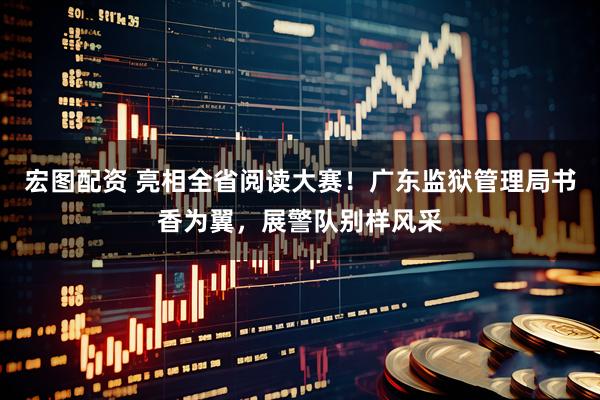 宏图配资 亮相全省阅读大赛！广东监狱管理局书香为翼，展警队别样风采