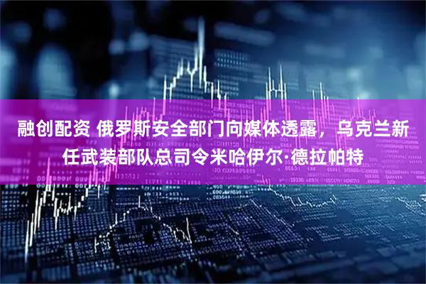 融创配资 俄罗斯安全部门向媒体透露，乌克兰新任武装部队总司令米哈伊尔·德拉帕特