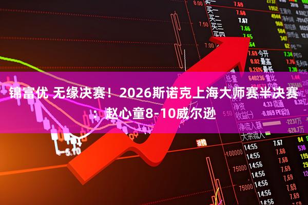锦富优 无缘决赛！2026斯诺克上海大师赛半决赛：赵心童8-10威尔逊
