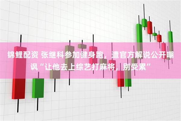 锦鲤配资 张继科参加健身跑，遭官方解说公开嘲讽“让他去上综艺打麻将，别受累”