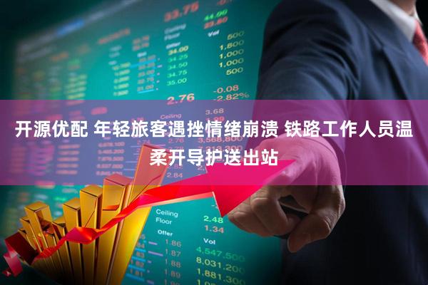 开源优配 年轻旅客遇挫情绪崩溃 铁路工作人员温柔开导护送出站