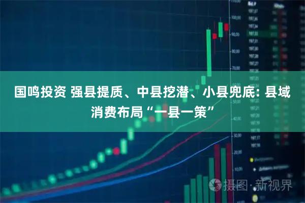国鸣投资 强县提质、中县挖潜、小县兜底: 县域消费布局“一县一策”