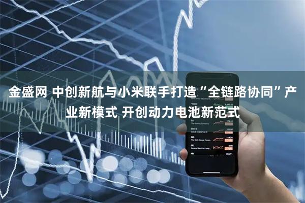 金盛网 中创新航与小米联手打造“全链路协同”产业新模式 开创动力电池新范式